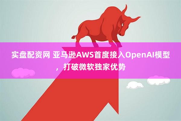 实盘配资网 亚马逊AWS首度接入OpenAI模型，打破微软独家优势