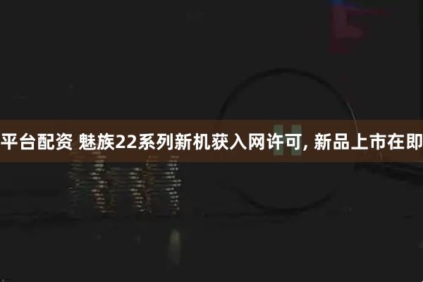 平台配资 魅族22系列新机获入网许可, 新品上市在即