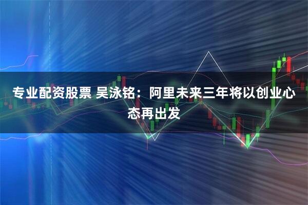 专业配资股票 吴泳铭：阿里未来三年将以创业心态再出发