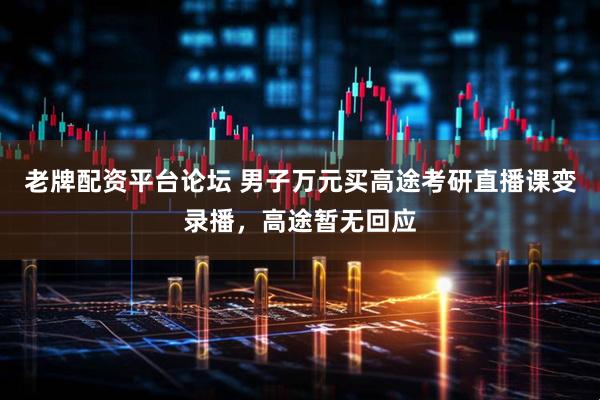 老牌配资平台论坛 男子万元买高途考研直播课变录播，高途暂无回应