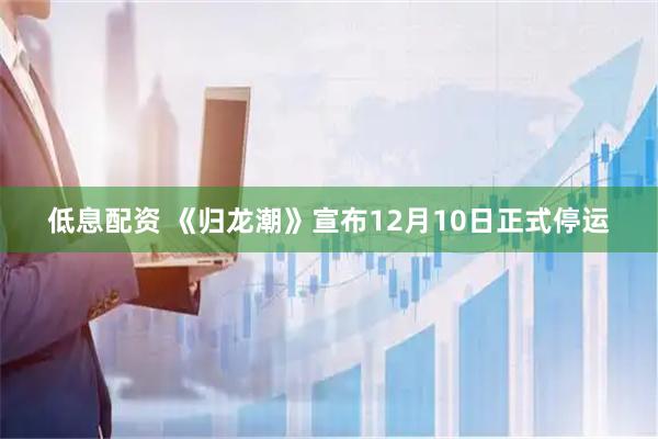 低息配资 《归龙潮》宣布12月10日正式停运