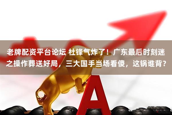 老牌配资平台论坛 杜锋气炸了！广东最后时刻迷之操作葬送好局，三大国手当场看傻，这锅谁背？