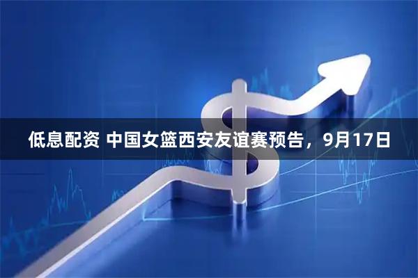 低息配资 中国女篮西安友谊赛预告，9月17日