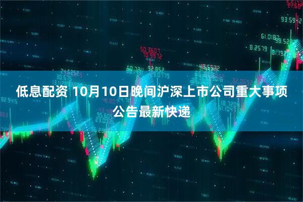低息配资 10月10日晚间沪深上市公司重大事项公告最新快递