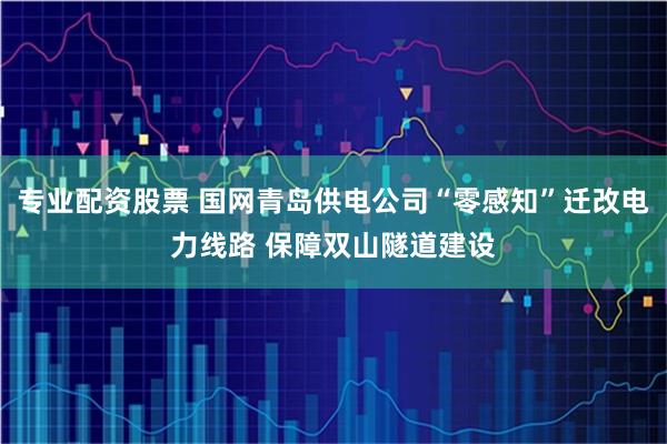专业配资股票 国网青岛供电公司“零感知”迁改电力线路 保障双山隧道建设