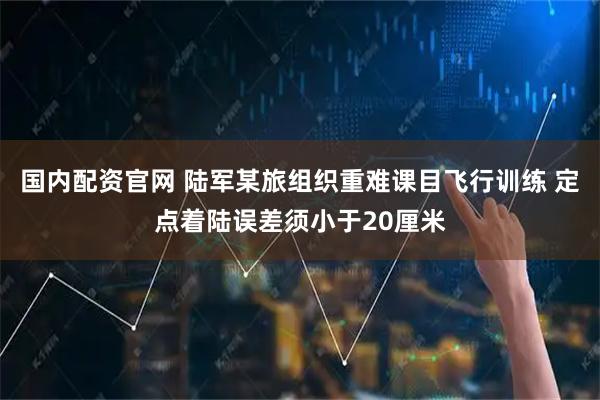 国内配资官网 陆军某旅组织重难课目飞行训练 定点着陆误差须小于20厘米