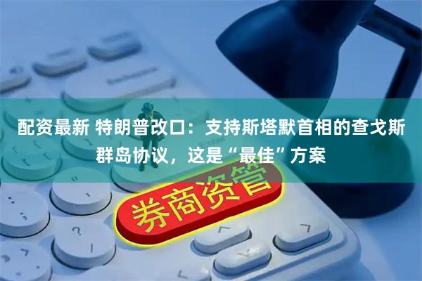 配资最新 特朗普改口：支持斯塔默首相的查戈斯群岛协议，这是“最佳”方案
