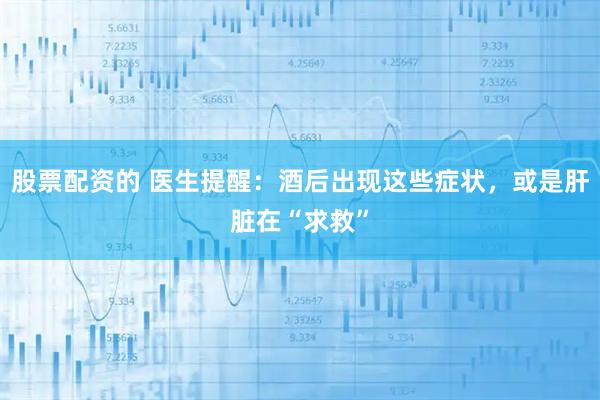 股票配资的 医生提醒：酒后出现这些症状，或是肝脏在“求救”