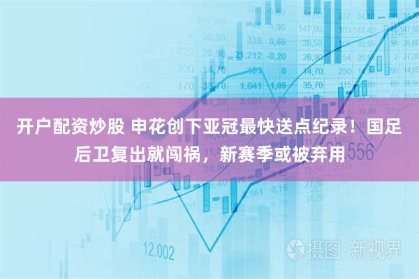 开户配资炒股 申花创下亚冠最快送点纪录！国足后卫复出就闯祸，新赛季或被弃用