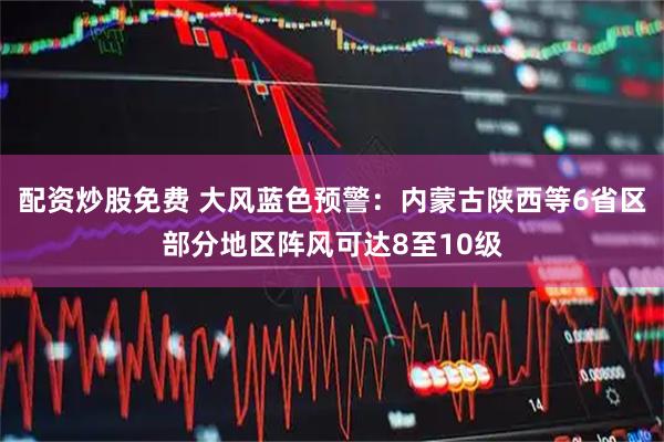 配资炒股免费 大风蓝色预警：内蒙古陕西等6省区部分地区阵风可达8至10级