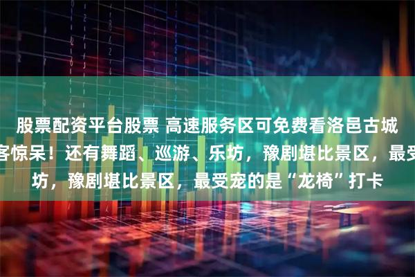股票配资平台股票 高速服务区可免费看洛邑古城同款“天女散花”游客惊呆！还有舞蹈、巡游、乐坊，豫剧堪比景区，最受宠的是“龙椅”打卡
