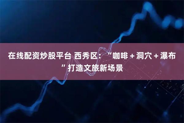 在线配资炒股平台 西秀区：“咖啡＋洞穴＋瀑布”打造文旅新场景