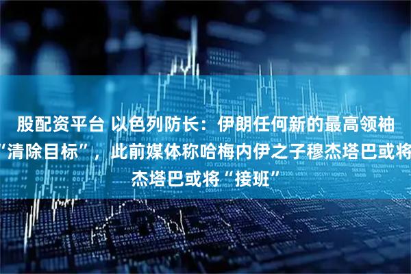 股配资平台 以色列防长：伊朗任何新的最高领袖都将成“清除目标”，此前媒体称哈梅内伊之子穆杰塔巴或将“接班”