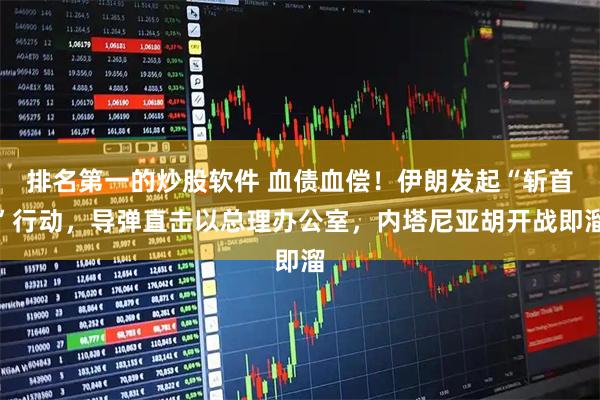 排名第一的炒股软件 血债血偿！伊朗发起“斩首”行动，导弹直击以总理办公室，内塔尼亚胡开战即溜