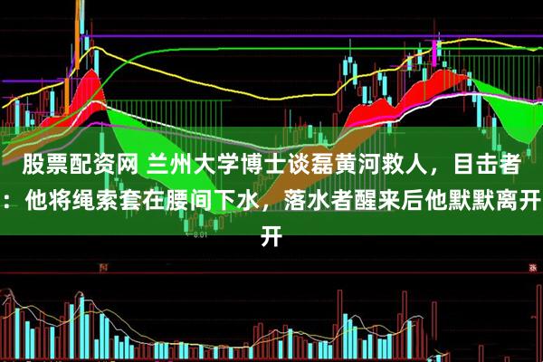 股票配资网 兰州大学博士谈磊黄河救人，目击者：他将绳索套在腰间下水，落水者醒来后他默默离开