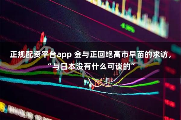 正规配资平台app 金与正回绝高市早苗的求访，“与日本没有什么可谈的”