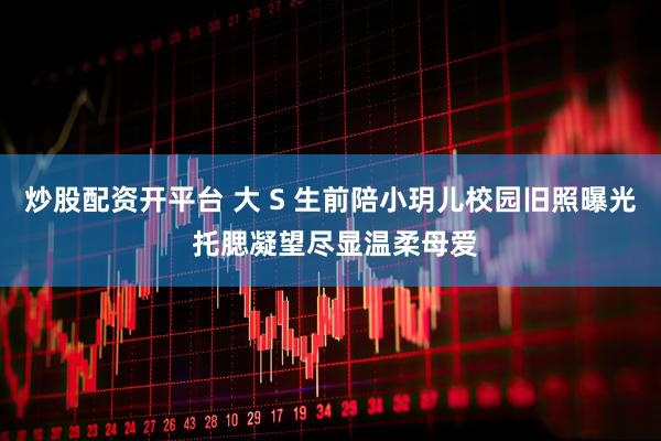 炒股配资开平台 大 S 生前陪小玥儿校园旧照曝光 托腮凝望尽显温柔母爱