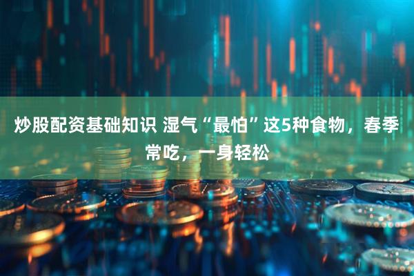 炒股配资基础知识 湿气“最怕”这5种食物，春季常吃，一身轻松