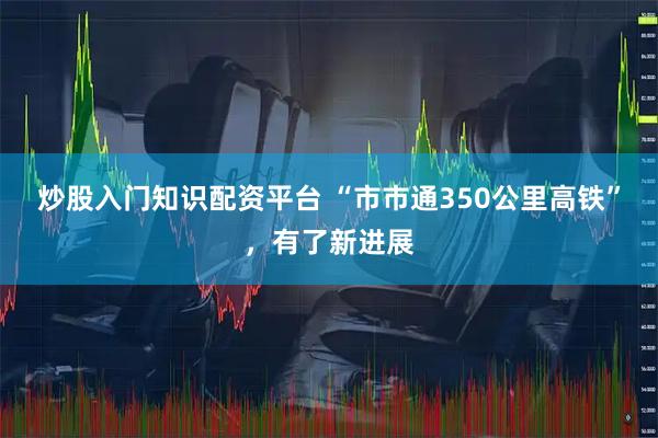 炒股入门知识配资平台 “市市通350公里高铁”，有了新进展